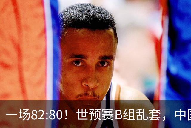 一场82:80！世预赛B组乱套，中国男篮挖大坑，日本队坐收渔利