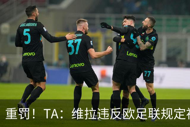 重罚！TA：维拉违反欧足联规定被罚2250万欧，但只需先付750万欧
